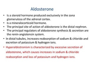 Aldosterone
• Is a steroid hormone produced exclusively in the zona
glomerulosa of the adrenal cortex.
• Is a mineralocorticoid hormone.
• The principal site of action of aldosterone is the distal nephron.
• The principal regulators of aldosterone synthesis & secretion are
the renin-angiotensin system.
• In distal tubules, increases reabsorption of sodium & chloride and
excretion of potassium & hydrogen ions.
• Hyperaldestronism is characterized by excessive secretion of
aldosterone, which causes increases in sodium & chloride
reabsorption and loss of potassium and hydrogen ions.
 