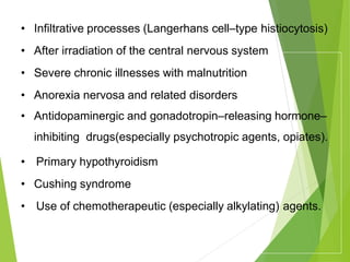 • Infiltrative processes (Langerhans cell–type histiocytosis)
• After irradiation of the central nervous system
• Severe chronic illnesses with malnutrition
• Anorexia nervosa and related disorders
• Antidopaminergic and gonadotropin–releasing hormone–
inhibiting drugs(especially psychotropic agents, opiates).
• Primary hypothyroidism
• Cushing syndrome
• Use of chemotherapeutic (especially alkylating) agents.
 