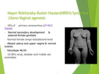 Mayer-Rokitansky-Kuster-Hauser(MRKH) Syndrome
:Utero-Vaginal agenesis
15% of primary amenorrhea (2nd M/C
Cause)
Normal secondary development &
external female genitalia
Normal female range testosterone level
Absent uterus and upper vagina & normal
ovaries
Karyotype 46;XX
15-30% renal, skeletal and middle ear
anomalies
 