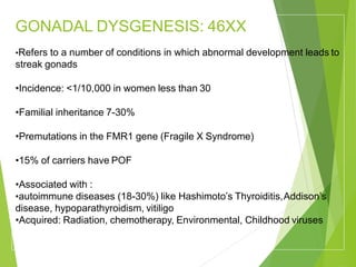 GONADAL DYSGENESIS: 46XX
•Refers to a number of conditions in which abnormal development leads to
streak gonads
•Incidence: <1/10,000 in women less than 30
•Familial inheritance 7-30%
•Premutations in the FMR1 gene (Fragile X Syndrome)
•15% of carriers have POF
•Associated with :
•autoimmune diseases (18-30%) like Hashimoto’s Thyroiditis,Addison’s
disease, hypoparathyroidism, vitiligo
•Acquired: Radiation, chemotherapy, Environmental, Childhood viruses
 