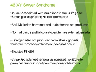 46 XY Swyer Syndrome
Cause: Associated with mutations in the SRY gene
•Streak gonads present; No testesformation
•Anti-Mullerian hormone and testosterone not produced
•Normal uterus and fallopian tubes, female externalgenitalia
•Estrogen also not produced from streak gonads
therefore breast development does not occur
•Elevated FSH/LH
•Streak Gonadsneed removal asincreased risk (25%)for
germ cell tumors: most common gonadoblastoma
 