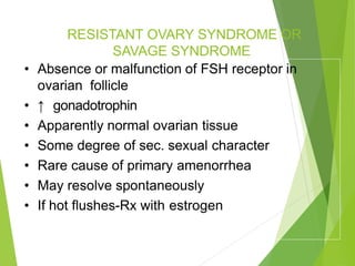 RESISTANT OVARY SYNDROME OR
SAVAGE SYNDROME
• Absence or malfunction of FSH receptor in
ovarian follicle
• ↑ gonadotrophin
• Apparently normal ovarian tissue
• Some degree of sec. sexual character
• Rare cause of primary amenorrhea
• May resolve spontaneously
• If hot flushes-Rx with estrogen
 