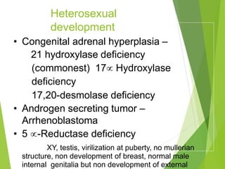 Heterosexual
development
• Congenital adrenal hyperplasia –
21 hydroxylase deficiency
(commonest) 17 Hydroxylase
deficiency
17,20-desmolase deficiency
• Androgen secreting tumor –
Arrhenoblastoma
• 5 -Reductase deficiency
XY, testis, virilization at puberty, no mullerian
structure, non development of breast, normal male
internal genitalia but non development of external
 