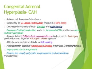 Congenital Adrenal
Hyperplasia- CAH
Autosomal Recessive Inheritance
Deficiency of 21-Alpha-Hydroxylase enzme in >90%cases
Decreased synthesis of both Cortisol and Aldosterone
Decrease Cortisol production leads to increased ACTH and hence adrenal
corticalhyperplasia
Accumulated 17-Alpha-hydroxyprogesterone is diverted to Androgen
production and Signs of Androgen excess appears
Aldosterone deficiency leads to Saltwasting
Most common cause of Ambiguous Genitalia in females (Female Intersex)
Vagina and uterus are present.
Ovaries are usually polycystic in appearance and anovulatory.
(Amenorrhea)
 