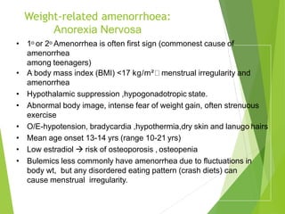 Weight-related amenorrhoea:
Anorexia Nervosa
• 1o or 2o Amenorrhea is often first sign (commonest cause of
amenorrhea
among teenagers)
• A body mass index (BMI) <17 kg/m² menstrual irregularity and
amenorrhea
• Hypothalamic suppression ,hypogonadotropic state.
• Abnormal body image, intense fear of weight gain, often strenuous
exercise
• O/E-hypotension, bradycardia ,hypothermia,dry skin and lanugo hairs
• Mean age onset 13-14 yrs (range 10-21 yrs)
• Low estradiol  risk of osteoporosis , osteopenia
• Bulemics less commonly have amenorrhea due to fluctuations in
body wt, but any disordered eating pattern (crash diets) can
cause menstrual irregularity.
 