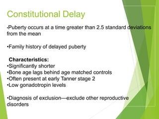 Constitutional Delay
•Puberty occurs at a time greater than 2.5 standard deviations
from the mean
•Family history of delayed puberty
•Characteristics:
•Significantly shorter
•Bone age lags behind age matched controls
•Often present at early Tanner stage 2
•Low gonadotropin levels
•Diagnosis of exclusion—exclude other reproductive
disorders
 
