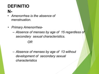 DEFINITIO
N-
• Amenorrhea is the absence of
menstruation.
• Primary Amenorrhea-
– Absence of menses by age of 15 regardless of
secondary sexual characteristics.
OR
– Absence of menses by age of 13 without
development of secondary sexual
characteristics
 