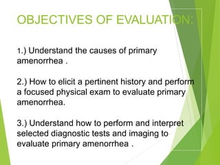 OBJECTIVES OF EVALUATION:
1.) Understand the causes of primary
amenorrhea .
2.) How to elicit a pertinent history and perform
a focused physical exam to evaluate primary
amenorrhea.
3.) Understand how to perform and interpret
selected diagnostic tests and imaging to
evaluate primary amenorrhea .
 