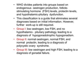 • WHO divides patients into groups based on
endogenous oestrogen production, follicle-
stimulating hormone (FSH) levels, prolactin levels,
and hypothalamic-pituitary dysfunction.
• This classification is a guide that eliminates several
diagnoses based on initial information. However,
further work-up is still required.
• Group I: low oestrogen, low FSH, and no
hypothalamic- pituitary pathology, leading to a
diagnosis of hypogonadotrophic hypogonadism.
• Group II: normal oestrogen, normal FSH, and
normal prolactin, leading to a diagnosis of
polycystic ovary syndrome.
• Group III: low oestrogen and high FSH, leading to a
diagnosis of gonadal failure.
 