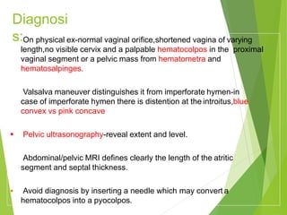 Diagnosi
s:
 On physical ex-normal vaginal orifice,shortened vagina of varying
length,no visible cervix and a palpable hematocolpos in the proximal
vaginal segment or a pelvic mass from hematometra and
hematosalpinges.
 Valsalva maneuver distinguishes it from imperforate hymen-in
case of imperforate hymen there is distention at the introitus,blue
convex vs pink concave
 Pelvic ultrasonography-reveal extent and level.
 Abdominal/pelvic MRI defines clearly the length of the atritic
segment and septal thickness.
 Avoid diagnosis by inserting a needle which may convert a
hematocolpos into a pyocolpos.
 