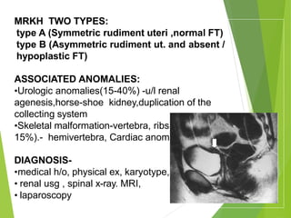 MRKH TWO TYPES:
type A (Symmetric rudiment uteri ,normal FT)
type B (Asymmetric rudiment ut. and absent /
hypoplastic FT)
ASSOCIATED ANOMALIES:
•Urologic anomalies(15-40%) -u/l renal
agenesis,horse-shoe kidney,duplication of the
collecting system
•Skeletal malformation-vertebra, ribs ,pelvis.(10-
15%).- hemivertebra, Cardiac anomalies
DIAGNOSIS-
•medical h/o, physical ex, karyotype,
• renal usg , spinal x-ray. MRI,
• laparoscopy
 
