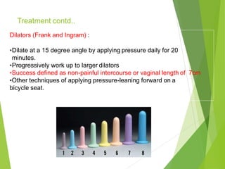 Dilators (Frank and Ingram) :
•Dilate at a 15 degree angle by applying pressure daily for 20
minutes.
•Progressively work up to larger dilators
•Success defined as non-painful intercourse or vaginal length of 7cm
•Other techniques of applying pressure-leaning forward on a
bicycle seat.
Treatment contd..
 