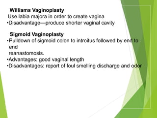 Williams Vaginoplasty
Use labia majora in order to create vagina
•Disadvantage—produce shorter vaginal cavity
Sigmoid Vaginoplasty
•Pulldown of sigmoid colon to introitus followed by end to
end
reanastomosis.
•Advantages: good vaginal length
•Disadvantages: report of foul smelling discharge and odor
 