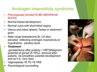 Androgen insensitivity syndrome
• Phenotypicaly female(TO BE GROWN AS
SUCH)
• Normal breast development
• Normal vulva with short blind vagina
• Uterus and tubes absent, Testes in abdomen/
groin
• Male range testosterone,Sr. LH also
elevated reflecting androgen insensitivity at
hypothalmo- pituitary level.
• Treatment:
• gonadectomy after puberty + HRT(Malignant
potential of gonad (5-10%)– removal after
puberty (to smoothen pubertal development
and as it is very rare)
• Vaginoplasty-16 TO 18 YRS
 Psychological counselling
 