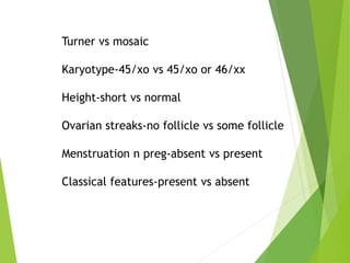 Turner vs mosaic
Karyotype-45/xo vs 45/xo or 46/xx
Height-short vs normal
Ovarian streaks-no follicle vs some follicle
Menstruation n preg-absent vs present
Classical features-present vs absent
 