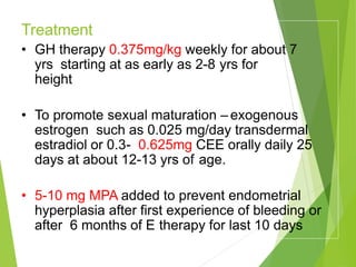 Treatment :
-
• GH therapy 0.375mg/kg weekly for about 7
yrs starting at as early as 2-8 yrs for
height
• To promote sexual maturation – exogenous
estrogen such as 0.025 mg/day transdermal
estradiol or 0.3- 0.625mg CEE orally daily 25
days at about 12-13 yrs of age.
• 5-10 mg MPA added to prevent endometrial
hyperplasia after first experience of bleeding or
after 6 months of E therapy for last 10 days
 