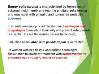 Empty sella turcica is characterized by herniation of
subarachnoid membrane into the pituitary sella turcica
and may exist with pineal gland tumour as prolactin
adenoma
In all such women, cyclic administration of oestrogen and
progestogen to maintain femininity and prevent osteoporosis
is essential. In case the woman desires to conceive,
induction of ovulation with gonadotropins is warranted.
In women with neoplasms, appropriate neurological
consultation followed by treatment with bromocriptine for
prolactinomas or surgery should be planned.
 