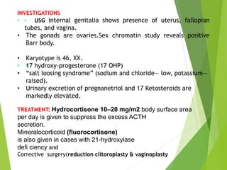 INVESTIGATIONS
• •
• USG internal genitalia shows presence of uterus, fallopian
tubes, and vagina.
• The gonads are ovaries.Sex chromatin study reveals positive
Barr body.
• Karyotype is 46, XX.
• •
•
17 hydroxy-progesterone (17 OHP)
• “salt loosing syndrome” (sodium and chloride— low, potassium—
raised).
• Urinary excretion of pregnanetriol and 17 Ketosteroids are
markedly elevated.
TREATMENT: Hydrocortisone 10–20 mg/m2 body surface area
per day is given to suppress the excess ACTH
secretion.
Mineralocorticoid (fluorocortisone)
is also given in cases with 21-hydroxylase
defi ciency and
Corrective surgery(reduction clitoroplasty & vaginoplasty
 