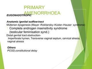 PRIMARY
AMENORRHOEA
EUGONADOTROPIC
Anatomic /genital outflow tract
Müllerian dysgenesis (Mayer -Rokitansky–Küster–Hauser syndrome)
1.Complete androgen insensitivity syndrome
(testicular feminisation synd.)
Distal genital tract obstruction-
Imperforate hymen, Transverse vaginal septum, cervical atresia,
vaginal atresia
Others
PCOD,constitutional delay
 