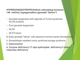 HYPERGONADOTROPIC(follicle–stimulating hormone
>40 mIU/mL) hypogonadism (gonadal “failure”)
1. Gonadal dysgenesis with stigmata of Turner syndrome-
45.OX,mosaics
2. Pure gonadal dysgenesis
a. 46,XX
b. 46,XY-swyer
3. Early gonadal “failure” with apparent normal ovarian development
4. Gonadotropin resistant ovary syndrome,savage syndrome
5. Galactosemia
6. Enzyme deficiency:17 alpa hydroxylase deficiency.5 alpha
reductase deficiency
 