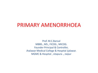 PRIMARY AMENORRHOEA

               Prof. M.C.Bansal
         MBBS., MS., FICOG., MICOG.
        Founder Principal & Controller,
  Jhalawar Medical College & Hospital Jjalawar.
       MGMC & Hospital , sitapura ., Jaipur
 
