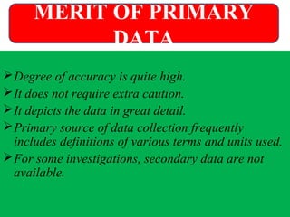 Degree of accuracy is quite high.
It does not require extra caution.
It depicts the data in great detail.
Primary source of data collection frequently
includes definitions of various terms and units used.
For some investigations, secondary data are not
available.
MERIT OF PRIMARY
DATA
 