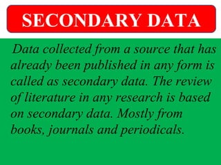 Data collected from a source that has
already been published in any form is
called as secondary data. The review
of literature in any research is based
on secondary data. Mostly from
books, journals and periodicals.
SECONDARY DATA
 