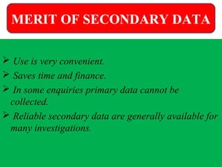 MERIT OF SECONDARY DATA
 Use is very convenient.
 Saves time and finance.
 In some enquiries primary data cannot be
collected.
 Reliable secondary data are generally available for
many investigations.
MERIT OF SECONDARY DATA
 