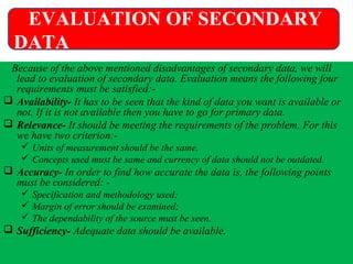Because of the above mentioned disadvantages of secondary data, we will
lead to evaluation of secondary data. Evaluation means the following four
requirements must be satisfied:-
 Availability- It has to be seen that the kind of data you want is available or
not. If it is not available then you have to go for primary data.
 Relevance- It should be meeting the requirements of the problem. For this
we have two criterion:-
 Units of measurement should be the same.
 Concepts used must be same and currency of data should not be outdated.
 Accuracy- In order to find how accurate the data is, the following points
must be considered: -
 Specification and methodology used;
 Margin of error should be examined;
 The dependability of the source must be seen.
 Sufficiency- Adequate data should be available.
EVALUATION OF SECONDARY
DATA
 