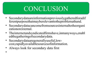• Secondarydataareinformationpreviouslygatheredforadif
ferentpurposethatmayberelevanttotheproblemathand.
• Secondarydatacancomefromsourcesinternaltotheorgani
zationorexternal.
• Theinternetandsyndicatedfirmshave,inmanyways,enabl
edthegatheringofsecondarydata.
• Secondarydataaregenerallyuseful,low-
cost,rapidlyavailablesourcesofinformation.
• Always look for secondary data first
•
CONCLUSION
 