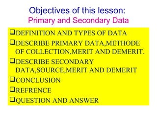 Objectives of this lesson:
Primary and Secondary Data
DEFINITION AND TYPES OF DATA
DESCRIBE PRIMARY DATA,METHODE
OF COLLECTION,MERIT AND DEMERIT.
DESCRIBE SECONDARY
DATA,SOURCE,MERIT AND DEMERIT
CONCLUSION
REFRENCE
QUESTION AND ANSWER
 