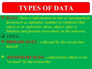  DATA- Data is information in raw or unorganized
form(such as alphabet, number or symbols) that
refers to or represent ,ideas, object. data is
limitless and present everywhere in the universe.
 TYPES:-
 PRIMARY DATA - collected by the researcher
himself
 SECONDARY DATA - collected by others to be
"re-used" by the researcher
TYPES OF DATA
 