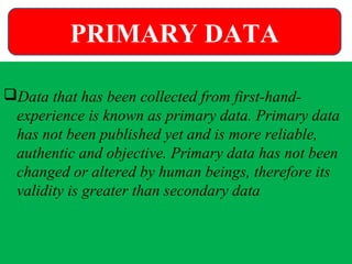 Data that has been collected from first-hand-
experience is known as primary data. Primary data
has not been published yet and is more reliable,
authentic and objective. Primary data has not been
changed or altered by human beings, therefore its
validity is greater than secondary data
PRIMARY DATA
 