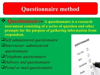  Questionnaire- A questionnaire is a research
instrument consisting of a series of question and other
prompts for the purpose of gathering information from
respondent.
Self administered questionnaire
Interviewer -administered
questionnaire
Telephone questionnaire
Delivery and questionnaire
Postal or mail questionnaire
Questionnaire method
 