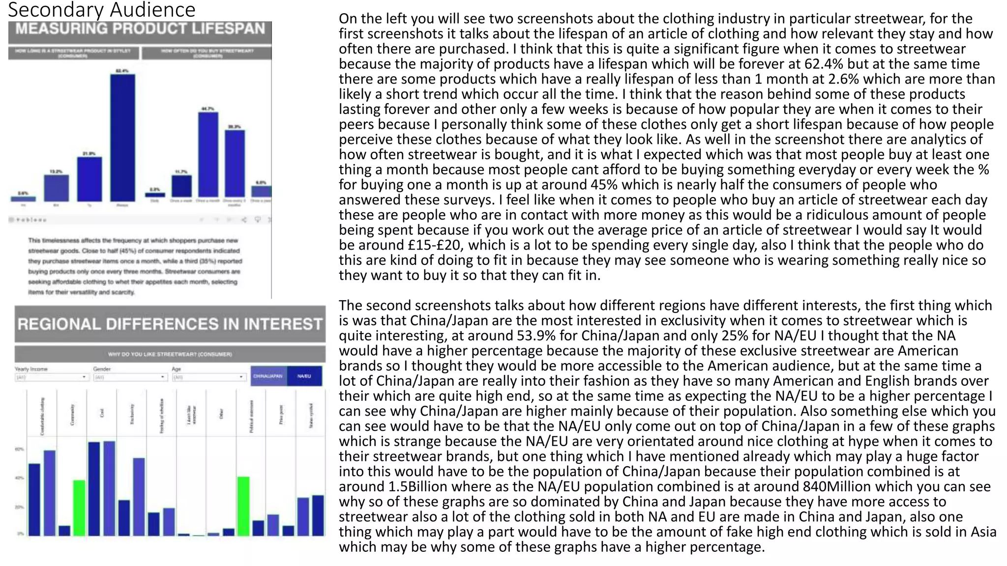 Secondary Audience On the left you will see two screenshots about the clothing industry in particular streetwear, for the
first screenshots it talks about the lifespan of an article of clothing and how relevant they stay and how
often there are purchased. I think that this is quite a significant figure when it comes to streetwear
because the majority of products have a lifespan which will be forever at 62.4% but at the same time
there are some products which have a really lifespan of less than 1 month at 2.6% which are more than
likely a short trend which occur all the time. I think that the reason behind some of these products
lasting forever and other only a few weeks is because of how popular they are when it comes to their
peers because I personally think some of these clothes only get a short lifespan because of how people
perceive these clothes because of what they look like. As well in the screenshot there are analytics of
how often streetwear is bought, and it is what I expected which was that most people buy at least one
thing a month because most people cant afford to be buying something everyday or every week the %
for buying one a month is up at around 45% which is nearly half the consumers of people who
answered these surveys. I feel like when it comes to people who buy an article of streetwear each day
these are people who are in contact with more money as this would be a ridiculous amount of people
being spent because if you work out the average price of an article of streetwear I would say It would
be around £15-£20, which is a lot to be spending every single day, also I think that the people who do
this are kind of doing to fit in because they may see someone who is wearing something really nice so
they want to buy it so that they can fit in.
The second screenshots talks about how different regions have different interests, the first thing which
is was that China/Japan are the most interested in exclusivity when it comes to streetwear which is
quite interesting, at around 53.9% for China/Japan and only 25% for NA/EU I thought that the NA
would have a higher percentage because the majority of these exclusive streetwear are American
brands so I thought they would be more accessible to the American audience, but at the same time a
lot of China/Japan are really into their fashion as they have so many American and English brands over
their which are quite high end, so at the same time as expecting the NA/EU to be a higher percentage I
can see why China/Japan are higher mainly because of their population. Also something else which you
can see would have to be that the NA/EU only come out on top of China/Japan in a few of these graphs
which is strange because the NA/EU are very orientated around nice clothing at hype when it comes to
their streetwear brands, but one thing which I have mentioned already which may play a huge factor
into this would have to be the population of China/Japan because their population combined is at
around 1.5Billion where as the NA/EU population combined is at around 840Million which you can see
why so of these graphs are so dominated by China and Japan because they have more access to
streetwear also a lot of the clothing sold in both NA and EU are made in China and Japan, also one
thing which may play a part would have to be the amount of fake high end clothing which is sold in Asia
which may be why some of these graphs have a higher percentage.
 