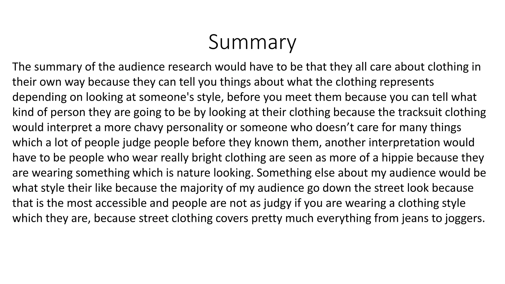 Summary
The summary of the audience research would have to be that they all care about clothing in
their own way because they can tell you things about what the clothing represents
depending on looking at someone's style, before you meet them because you can tell what
kind of person they are going to be by looking at their clothing because the tracksuit clothing
would interpret a more chavy personality or someone who doesn’t care for many things
which a lot of people judge people before they known them, another interpretation would
have to be people who wear really bright clothing are seen as more of a hippie because they
are wearing something which is nature looking. Something else about my audience would be
what style their like because the majority of my audience go down the street look because
that is the most accessible and people are not as judgy if you are wearing a clothing style
which they are, because street clothing covers pretty much everything from jeans to joggers.
 