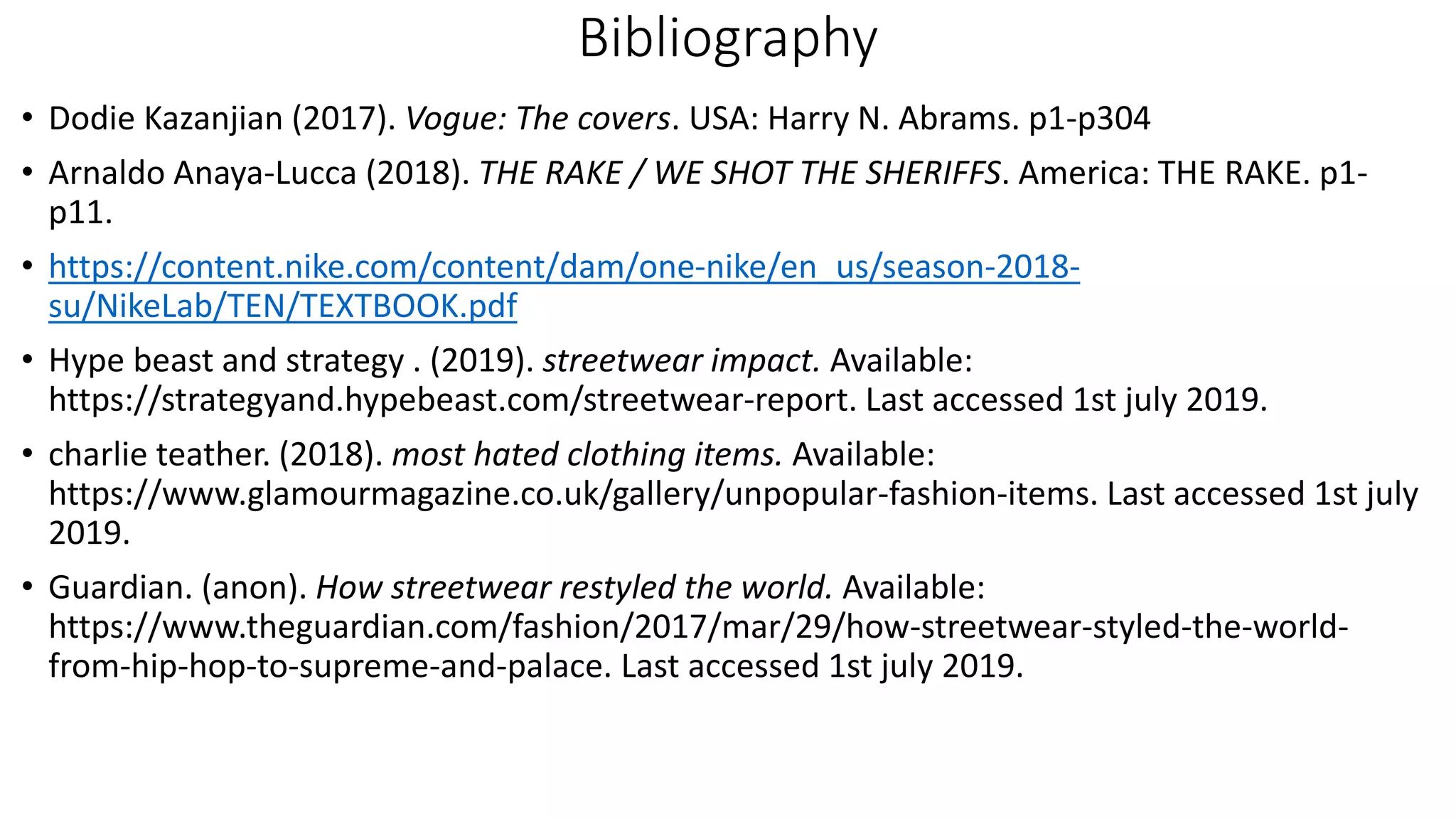 Bibliography
• Dodie Kazanjian (2017). Vogue: The covers. USA: Harry N. Abrams. p1-p304
• Arnaldo Anaya-Lucca (2018). THE RAKE / WE SHOT THE SHERIFFS. America: THE RAKE. p1-
p11.
• https://content.nike.com/content/dam/one-nike/en_us/season-2018-
su/NikeLab/TEN/TEXTBOOK.pdf
• Hype beast and strategy . (2019). streetwear impact. Available:
https://strategyand.hypebeast.com/streetwear-report. Last accessed 1st july 2019.
• charlie teather. (2018). most hated clothing items. Available:
https://www.glamourmagazine.co.uk/gallery/unpopular-fashion-items. Last accessed 1st july
2019.
• Guardian. (anon). How streetwear restyled the world. Available:
https://www.theguardian.com/fashion/2017/mar/29/how-streetwear-styled-the-world-
from-hip-hop-to-supreme-and-palace. Last accessed 1st july 2019.
 