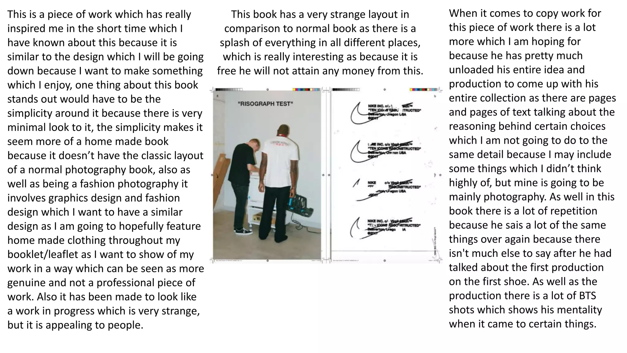 This is a piece of work which has really
inspired me in the short time which I
have known about this because it is
similar to the design which I will be going
down because I want to make something
which I enjoy, one thing about this book
stands out would have to be the
simplicity around it because there is very
minimal look to it, the simplicity makes it
seem more of a home made book
because it doesn’t have the classic layout
of a normal photography book, also as
well as being a fashion photography it
involves graphics design and fashion
design which I want to have a similar
design as I am going to hopefully feature
home made clothing throughout my
booklet/leaflet as I want to show of my
work in a way which can be seen as more
genuine and not a professional piece of
work. Also it has been made to look like
a work in progress which is very strange,
but it is appealing to people.
When it comes to copy work for
this piece of work there is a lot
more which I am hoping for
because he has pretty much
unloaded his entire idea and
production to come up with his
entire collection as there are pages
and pages of text talking about the
reasoning behind certain choices
which I am not going to do to the
same detail because I may include
some things which I didn’t think
highly of, but mine is going to be
mainly photography. As well in this
book there is a lot of repetition
because he sais a lot of the same
things over again because there
isn't much else to say after he had
talked about the first production
on the first shoe. As well as the
production there is a lot of BTS
shots which shows his mentality
when it came to certain things.
This book has a very strange layout in
comparison to normal book as there is a
splash of everything in all different places,
which is really interesting as because it is
free he will not attain any money from this.
 