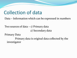 Collection of data
Data – Information which can be expressed in numbers
Two sources of data – 1) Primary data
2) Secondary data
Primary Data
Primary data is original data collected by the
investigator
 