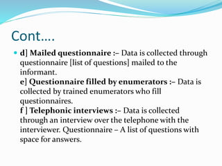 Cont….
 d] Mailed questionnaire :– Data is collected through
questionnaire [list of questions] mailed to the
informant.
e] Questionnaire filled by enumerators :– Data is
collected by trained enumerators who fill
questionnaires.
f ] Telephonic interviews :– Data is collected
through an interview over the telephone with the
interviewer. Questionnaire – A list of questions with
space for answers.
 