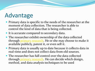 Advantage
 Primary data is specific to the needs of the researcher at the
moment of data collection. The researcher is able to
control the kind of data that is being collected.
 It is accurate compared to secondary data.
 The researcher exhibit ownership of the data collected
through primary research. He or she may choose to make it
available publicly, patent it, or even sell it.
 Primary data is usually up to date because it collects data in
real-time and does not collect data from old sources.
 The researcher has full control over the data collected
through primary research. He can decide which design,
method, and data analysis techniques to be used
 