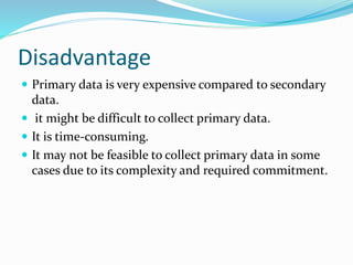Disadvantage
 Primary data is very expensive compared to secondary
data.
 it might be difficult to collect primary data.
 It is time-consuming.
 It may not be feasible to collect primary data in some
cases due to its complexity and required commitment.
 