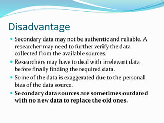 Disadvantage
 Secondary data may not be authentic and reliable. A
researcher may need to further verify the data
collected from the available sources.
 Researchers may have to deal with irrelevant data
before finally finding the required data.
 Some of the data is exaggerated due to the personal
bias of the data source.
 Secondary data sources are sometimes outdated
with no new data to replace the old ones.
 