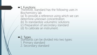 1. Functions
Therefore, standard has the following uses in
Biochemistry lab
(a) To provide a reference using which we can
determine unknown concentration
(b) To standardize volumetric solutions
(c) Preparation of secondary standard
(d) To calibrate an instrument.
2. Types
Standards can be divided into two types:
1. Primary standard
2. Secondary standard
 
