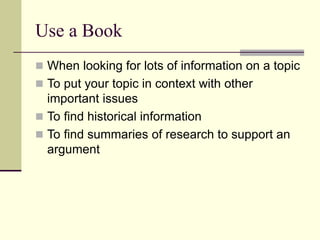 Use a Book
 When looking for lots of information on a topic
 To put your topic in context with other
important issues
 To find historical information
 To find summaries of research to support an
argument
 