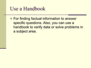 Use a Handbook
 For finding factual information to answer
specific questions. Also, you can use a
handbook to verify data or solve problems in
a subject area.
 