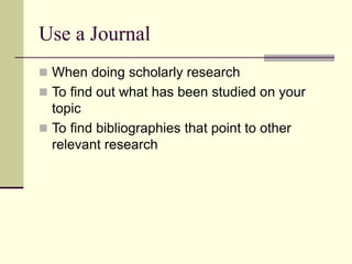 Use a Journal
 When doing scholarly research
 To find out what has been studied on your
topic
 To find bibliographies that point to other
relevant research
 