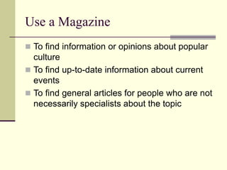 Use a Magazine
 To find information or opinions about popular
culture
 To find up-to-date information about current
events
 To find general articles for people who are not
necessarily specialists about the topic
 