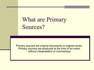 What are Primary
Sources?
Primary sources are original documents or original works.
Primary sources are produced at the time of an event,
without interpretation or commentary
 