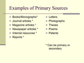 Examples of Primary Sources
 Books/Monographs*
 Journal articles *
 Magazine articles *
 Newspaper articles *
 Internet resources *
 Reports *
 Letters
 Photographs
 Theses
 Poems
 Patents
* Can be primary or
secondary
 